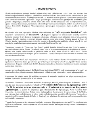 A MORTE ESPREITA
Na terceira semana de setembro próximo passado houve uma catástrofe nos EE.UU. com três mortos e 180
intoxicados por espinafre “orgânica” contaminada pela cepa 0157:H7 de Escherichia coli e sua verotoxin, que
anualmente intoxica mais de 30.000 pessoas nos EE.UU. Faz três anos os “yankees” formularam sua legislação
sobre terrorismo alimentar e passaram a exigir que cada país elaborara sua Legislação de Inocuidade, para
garantir a Segurança Alimentar e Interna. Sobre estes temas não há repercussão séria na imprensa brasileira,
apenas o manejo de escândalo, rapidamente substituído por outro de maior impacto, embora na website existam
mais de dois milhões de páginas. Não perguntamos o porquê, pois conhecemos a lógica e ação da House of
Windsor.
Os alemães com sua capacidade futurista estão analisando os “cafés orgânicos brasileiros”, onde
encontram a contaminação por Ochratoxin – A, de graves repercussões crônicas sobre a saúde, equilíbrio
hormonal e outros. O raro é que no país poucos sabem algo sobre esta insídia alimentar; nem governo, nem as
empresas de cafés naturais ou solúveis possuem diretivas sobre estes riscos. Somente quando a House of
Windsor desejar é que se adotará um protocolo, serviço ou discussão extra-acadêmica sobre o tema. É por isso
que não há uma linha sequer nos espaços da corporação Nestlé e seu Nescafé.
Tomamos o exemplo da “Doença da Vaca Louca” na Grã Bretanha. O império nos anos 70 por economia e
racionalização energética, fizeram “farinha de carne” com os ovinos animais mortos pela epidemia de scrapie.
Quinze anos depois conheceram-se os primeiros casos da BSE, nome oficial da “vaca louca”. Foram
necessários mais que quinze anos para que se conhecesse a Doença Creuzfeldt-Jakob atacando os humanos, em
uma hecatombe anunciada.
Surge a scrapie no Brasil, mais precisamente em um ovino sulfok em Passo Fundo. Não acreditamos em Redi e
Spallanzani, da mesma forma que sabemos que a “Ferrugem do Café” e “Bicudo do Algodão” foram trazidos
por interesses de quem controla mais de 90% da comercialização de alimentos. Incluímos os insumos e energia
dentro deste cômputo...
Agora o governo brasileiro, através do Ministério da Agricultura (MAPA), pode propor estudar a "scrapie" no
seu rebanho ovino... Ousados e doutos darão espaço à vaidade, cobiça, burocracias e outras ações e cenários.
Retornamos do México, onde foi proibido o consumo de espinafre “orgânica” de origen norte-americano,
embora “certificado” pelos serviços de sua realeza.
Na histórica e renomada Universidade Autônoma de Chapingo, México, prima inter pares na América Latina e
uma das mais famosas do mundo, foi realizado o IV Seminário Internacional de Agroecologia entre
17 e 21 de outubro presente comemorando o 15º aniversário da carreira de Engenharia
Agroecológica. O evento foi organizado pelo Departamento de Agroecologia, North Carolina State
University e o pioneiro Instituto Rodale com a participação do Departamento de Agroecologia de Rel-UITA,
que ofereceu duas conferências no evento e cinco conferências extra seminários (Trofobioses, Transgênicos,
Agrotóxicos, Bioremineralização de Solos e Biodiesel) por solicitação dos alunos e professores das diferentes
universidades mexicanas.
Visando fortalecer as relações com as universidades mexicanas foi proposto e aceito, por UITA, convênios para
agilizar as mudanças e transformações nas ações dos movimentos sociais por uma agricultura camponesa em
todo o continente.
 