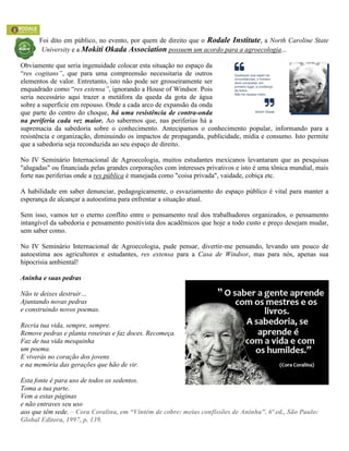 Foi dito em público, no evento, por quem de direito que o Rodale Institute, a North Caroline State
University e a Mokiti Okada Association possuem um acordo para a agroecologia...
Obviamente que seria ingenuidade colocar esta situação no espaço da
“res cogitans”, que para uma compreensão necessitaria de outros
elementos de valor. Entretanto, isto não pode ser grosseiramente ser
enquadrado como “res extensa”, ignorando a House of Windsor. Pois
seria necessário aqui trazer a metáfora da queda da gota de água
sobre a superfície em repouso. Onde a cada arco de expansão da onda
que parte do centro do choque, há uma resistência de contra-onda
na periferia cada vez maior. Ao sabermos que, nas periferias há a
supremacia da sabedoria sobre o conhecimento. Antecipamos o conhecimento popular, informando para a
resistência e organização, diminuindo os impactos de propaganda, publicidade, mídia e consumo. Isto permite
que a sabedoria seja reconduzida ao seu espaço de direito.
No IV Seminário Internacional de Agroecologia, muitos estudantes mexicanos levantaram que as pesquisas
"alugadas" ou financiada pelas grandes corporações com interesses privativos e isto é uma tônica mundial, mais
forte nas periferias onde a res pública é manejada como "coisa privada", vaidade, cobiça etc.
A habilidade em saber denunciar, pedagogicamente, o esvaziamento do espaço público é vital para manter a
esperança de alcançar a autoestima para enfrentar a situação atual.
Sem isso, vamos ter o eterno conflito entre o pensamento real dos trabalhadores organizados, o pensamento
intangível da sabedoria e pensamento positivista dos acadêmicos que hoje a todo custo e preço desejam mudar,
sem saber como.
No IV Seminário Internacional de Agroecologia, pude pensar, divertir-me pensando, levando um pouco de
autoestima aos agricultores e estudantes, res extensa para a Casa de Windsor, mas para nós, apenas sua
hipocrisia ambiental!
Aninha e suas pedras
Não te deixes destruir…
Ajuntando novas pedras
e construindo novos poemas.
Recria tua vida, sempre, sempre.
Remove pedras e planta roseiras e faz doces. Recomeça.
Faz de tua vida mesquinha
um poema.
E viverás no coração dos jovens
e na memória das gerações que hão de vir.
Esta fonte é para uso de todos os sedentos.
Toma a tua parte.
Vem a estas páginas
e não entraves seu uso
aos que têm sede. – Cora Coralina, em “Vintém de cobre: meias confissões de Aninha”. 6ª ed., São Paulo:
Global Editora, 1997, p. 139.
 