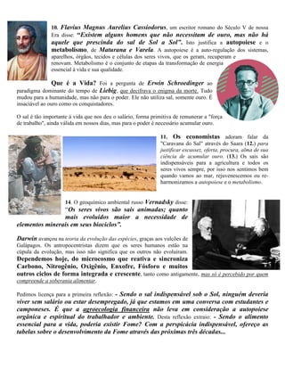 10. Flavius Magnus Aurelius Cassiodorus, um escritor romano do Século V de nossa
Era disse: “Existem alguns homens que não necessitam de ouro, mas não há
aquele que prescinda do sal de Sol a Sol”. Isto justifica a autopoiese e o
metabolismo, de Maturana e Varela. A autopoiese é a auto-regulação dos sistemas,
aparelhos, órgãos, tecidos e células dos seres vivos, que os geram, recuperam e
renovam. Metabolismo é o conjunto de etapas da transformação de energia
essencial à vida e sua qualidade.
Que é a Vida? Foi a pergunta de Erwin Schroedinger ao
paradigma dominante do tempo de Liebig, que decifrava o enigma da morte. Tudo
mudou para a humanidade, mas não para o poder. Ele não utiliza sal, somente ouro. É
insaciável ao ouro como os conquistadores.
O sal é tão importante à vida que nos deu o salário, forma primitiva de remunerar a "força
de trabalho", ainda válida em nossos dias, mas para o poder é necessário acumular ouro.
11. Os economistas adoram falar da
"Caravana do Sal" através do Saara (12.) para
justificar escassez, oferta, procura, alma de sua
ciência de acumular ouro. (13.) Os sais são
indispensáveis para a agricultura e todos os
seres vivos sempre, por isso nos sentimos bem
quando vamos ao mar, rejuvenescemos ou re-
harmonizamos a autopoiese e o metabolismo.
14. O geoquímico ambiental russo Vernadsky disse:
“Os seres vivos são sais animadas; quanto
mais evoluídos maior a necessidade de
elementos minerais em seus biociclos”.
Darwin avançou na teoria da evolução das espécies, graças aos vulcões de
Galápagos. Os antropocentristas dizem que os seres humanos estão na
cúpula da evolução, mas isso não significa que os outros não evoluíram.
Dependemos hoje, do microcosmo que reativa e sincroniza
Carbono, Nitrogênio, Oxigênio, Enxofre, Fósforo e muitos
outros ciclos de forma integrada e crescente, tanto como antigamente, mas só é percebido por quem
compreende a soberania alimentar.
Pedimos licença para a primeira reflexão: - Sendo o sal indispensável sob o Sol, ninguém deveria
viver sem salário ou estar desempregado, já que estamos em uma conversa com estudantes e
camponeses. É que a agroecologia financeira não leva em consideração a autopoiese
orgânica e espiritual do trabalhador e ambiente. Desta reflexão extraio: - Sendo o alimento
essencial para a vida, poderia existir Fome? Com a perspicácia indispensável, ofereço as
tabelas sobre o desenvolvimento da Fome através das próximas três décadas...
 