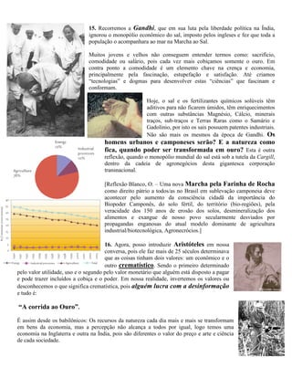 15. Recorremos a Gandhi, que em sua luta pela liberdade política na Índia,
ignorou o monopólio econômico do sal, imposto pelos ingleses e fez que toda a
população o acompanhara ao mar na Marcha ao Sal.
Muitos jovens e velhos não conseguem entender termos como: sacrifício,
comodidade ou salário, pois cada vez mais cobiçamos somente o ouro. Em
contra ponto a comodidade é um elemento chave na crença e economia,
principalmente pela fascinação, estupefação e satisfação. Até criamos
“tecnologias” e dogmas para desenvolver estas “ciências” que fascinam e
conformam.
Hoje, o sal e os fertilizantes químicos solúveis têm
aditivos para não ficarem úmidos, têm enriquecimentos
com outras substâncias Magnésio, Cálcio, minerais
traços, sub-traços e Terras Raras como o Samário e
Gadolínio, por isto os sais possuem patentes industriais.
Não são mais os mesmos da época de Gandhi. Os
homens urbanos e camponeses serão? E a natureza como
fica, quando poder ser transformada em ouro? Esta é outra
reflexão, quando o monopólio mundial do sal está sob a tutela da Cargill,
dentro da cadeia de agronegócios desta gigantesca corporação
transnacional.
[Reflexão Blanco, O. – Uma nova Marcha pela Farinha de Rocha
como direito pátrio a todos/as no Brasil em sublevação camponesa deve
acontecer pelo aumento da consciência cidadã da importância do
Biopoder Camponês, do solo fértil, do território (bio-regiões), pela
veracidade dos 150 anos de erosão dos solos, desmineralização dos
alimentos e exangue de nosso povo secularmente desviados por
propagandas enganosas do atual modelo dominante de agricultura
industrial/biotecnológica, Agronecrócios.]
16. Agora, posso introduzir Aristóteles em nossa
conversa, pois ele faz mais de 25 séculos determinava
que as coisas tinham dois valores: um econômico e o
outro crematístico. Sendo o primeiro determinado
pelo valor utilidade, uso e o segundo pelo valor monetário que alguém está disposto a pagar
e pode trazer incluídos a cobiça e o poder. Em nossa realidade, invertemos os valores ou
desconhecemos o que significa crematística, pois alguém lucra com a desinformação
e tudo é:
“A corrida ao Ouro”.
É assim desde os babilônicos: Os recursos da natureza cada dia mais e mais se transformam
em bens da economia, mas a percepção não alcança a todos por igual, logo temos uma
economia na Inglaterra e outra na Índia, pois são diferentes o valor do preço e arte e ciência
de cada sociedade.
 