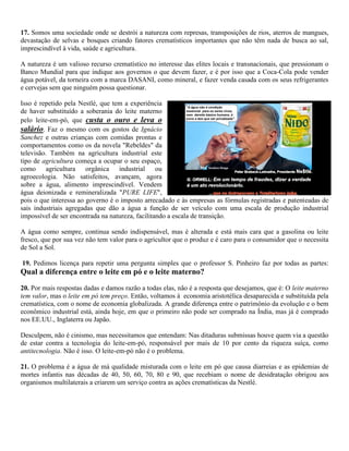 17. Somos uma sociedade onde se destrói a natureza com represas, transposições de rios, aterros de mangues,
devastação de selvas e bosques criando fatores crematísticos importantes que não têm nada de busca ao sal,
imprescindível à vida, saúde e agricultura.
A natureza é um valioso recurso crematístico no interesse das elites locais e transnacionais, que pressionam o
Banco Mundial para que indique aos governos o que devem fazer, e é por isso que a Coca-Cola pode vender
água potável, da torneira com a marca DASANI, como mineral, e fazer venda casada com os seus refrigerantes
e cervejas sem que ninguém possa questionar.
Isso é repetido pela Nestlé, que tem a experiência
de haver substituído a soberania do leite materno
pelo leite-em-pó, que custa o ouro e leva o
salário. Faz o mesmo com os gostos de Ignácio
Sanchez e outras crianças com comidas prontas e
comportamentos como os da novela "Rebeldes" da
televisão. Também na agricultura industrial este
tipo de agricultura começa a ocupar o seu espaço,
como agricultura orgânica industrial ou
agroecologia. Não satisfeitos, avançam, agora
sobre a água, alimento imprescindível. Vendem
água deionizada e remineralizada "PURE LIFE",
pois o que interessa ao governo é o imposto arrecadado e às empresas as fórmulas registradas e patenteadas de
sais industriais agregadas que dão a água a função de ser veículo com uma escala de produção industrial
impossível de ser encontrada na natureza, facilitando a escala de transição.
A água como sempre, continua sendo indispensável, mas é alterada e está mais cara que a gasolina ou leite
fresco, que por sua vez não tem valor para o agricultor que o produz e é caro para o consumidor que o necessita
de Sol a Sol.
19. Pedimos licença para repetir uma pergunta simples que o professor S. Pinheiro faz por todas as partes:
Qual a diferença entre o leite em pó e o leite materno?
20. Por mais respostas dadas e damos razão a todas elas, não é a resposta que desejamos, que é: O leite materno
tem valor, mas o leite em pó tem preço. Então, voltamos à economia aristotélica desaparecida e substituída pela
crematística, com o nome de economia globalizada. A grande diferença entre o patrimônio da evolução e o bem
econômico industrial está, ainda hoje, em que o primeiro não pode ser comprado na Índia, mas já é comprado
nos EE.UU., Inglaterra ou Japão.
Desculpem, não é cinismo, mas necessitamos que entendam: Nas ditaduras submissas houve quem via a questão
de estar contra a tecnologia do leite-em-pó, responsável por mais de 10 por cento da riqueza suíça, como
antitecnologia. Não é isso. O leite-em-pó não é o problema.
21. O problema é a água de má qualidade misturada com o leite em pó que causa diarreias e as epidemias de
mortes infantis nas décadas de 40, 50, 60, 70, 80 e 90, que recebiam o nome de desidratação obrigou aos
organismos multilaterais a criarem um serviço contra as ações crematísticas da Nestlé.
 