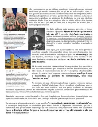 Não vamos esquecer que os médicos aprendiam e recomendavam nos postos de
puericultura que as mães dessem o leite em pó por ser mais completa e isto era
mais que uma política educacional ou industrial nacional, era uma política pública
internacional superior aos governos, que recolhiam mais impostos, inclusive nos
tratamentos hospitalares nas epidemias de desidratação ou seja uma ideologia
econômica. O pior é que a tecnologia do leite em pó não utilizava leite humano
senão leite de vaca, que pode ser bom para a autopoiese do bezerro. Sim, a
tecnologia pode ser cínica.
22. Pelo ambiente onde estamos, aproveito a licença
concedida e pergunto: Quem inventou e patenteou o
leite em pó? E respondo: - Foi Justus von Liebig, o
pai dos fertilizantes químicos solúveis, que tanto lucro traz
às empresas e contaminação provoca nos lençóis freáticos,
desgraça à saúde e a água por todo o mundo, por seu uso
obrigatório e assim ensinados, estudados, investigados e
louvados.
Mas, agora, por existir sucedâneos com maior parcela de
tecnologia agregada, está condenada à lata do lixo como ultrapassados, para
um novo nicho de mercado de tecnologia de ponta da biotecnologia com
suas bactérias, micorrizos e algas comercializadas como inóculos de alto
valor, fascinação, estupefação e satisfação. A ciência conforta, mas a
arte desperta.
23. Podemos pensar que "nossa natureza" como gostam de dizer os militares
tem suficiente autonomia para sustentar as decisões de nosso interesse, mas
não é assim. A ordem internacional do GATT disciplinou a bilateralidade e
vimos a devastação como progresso e desenvolvimento, mas logo trouxe
a necessidade de controle da contaminação, uma nova
"corrida ao ouro".
No momento em que a biotecnologia alcança os genes, vemos que agora, a
nova ordem da OMC disciplina a ciência e tecnologia oriunda desta natureza
que estão em nosso território, mas tem preço, conforme os interesses
industriais hegemônicos, através do financiamento dirigido, currículos universitários pré-determinados por
transnacionais e políticas públicas heteronômicas, promessas de ouro.
Sabedorias camponesas conhecidas desde a época do descobrimento foram relegadas e desprestigiadas, mas
agora são transformadas em tecnociência para a biologia molecular, por sua capacidade de gerar ouro.
De outra parte, só agora viemos saber o que significa "externalidades econômicas e ambientais"... e
as tecnologias antipoluição são financiadas pelo Banco Mundial e Organismos Multilaterais, que dão à
crematística para que se compre a tecnologia de seus associados e isto parece estar correto para a economia.
Logo, a ditadura militar foi para a lata do lixo por ser um serviço ultrapassado e não por
nossa evolução política?
 