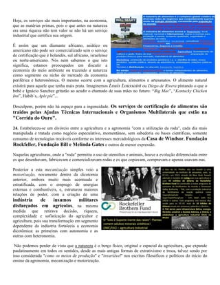 Hoje, os serviços são mais importantes, na economia,
que as matérias primas, pois o que antes na natureza
era uma riqueza não tem valor se não há um serviço
industrial que certifica sua origem.
É assim que um diamante africano, asiático ou
americano não pode ser comercializado sem o serviço
de certificação que é holandês, sul africano, israelense
ou norte-americano. Nós nem sabemos o que isto
significa, estamos preocupados em discutir a
economia do meio ambiente ou trazendo a natureza
como segmento ou nicho de mercado da economia
periférica e heteronômica. O mesmo ocorre com a agricultura, alimentos e artesanatos. O alimento natural
existirá para aquele que tenha mais prata. Imaginemos Louis Loussaint ou Diego de Rivera pintando o que o
bebê e Ignácio Sanchez gritarão ao acudir o chamado de suas mães no futuro: “Big Mac”, “Kentucky Chicken
Inn”, Habib´s, Aple pie”...
Desculpem, porém não há espaço para a ingenuidade. Os serviços de certificação de alimentos são
traídos pelas Ajudas Técnicas Internacionais e Organismos Multilaterais que estão na
"Corrida do Ouro".
24. Estabeleceu-se um divórcio entre a agricultura e a agronomia "com a utilização da roda", cada dia mais
manipulada e tratada como negócio especulativo, momentâneo, sem sabedoria ou bases científicas, somente
consumo de tecnologias trocáveis conforme os interesses mercadológicos da Casa de Windsor, Fundação
Rockfeller, Fundação Bill e Melinda Gates e outros de menor expressão.
Naquelas agriculturas, onde a "roda" permitiu o uso de utensílios e animais, houve a evolução diferenciada entre
os que desenhavam, fabricavam e comercializavam rodas e os que copiavam, compravam e apenas usavam-nas.
Posterior a esta mecanização simples veio a
motorização, novamente dentro da dicotomia
anterior, embora muito mais acentuada e
estratificada, com o emprego de energias
externas e combustíveis, e, estruturou maiores
relações de poder, com a criação de uma
indústria de insumos militares
disfarçados em agrícolas, na mesma
medida que retirava decisão, riqueza,
complexidade e sofisticação do agricultor e
agricultura, pois sua transformação em segmento
dependente da indústria fortalecia a economia
dicotômica: as primeiras com autonomia e as
outras com heteronomia.
Não podemos perder de vista que a natureza é o berço físico, original e espacial da agricultura, que expande
paulatinamente em todos os sentidos, desde as mais antigas formas de extrativismo e troca, talvez sendo por
isso considerada "como os meios de produção" e "invariável" nos escritos filosóficos e políticos do início do
ensino da agronomia, mecanização e motorização.
 