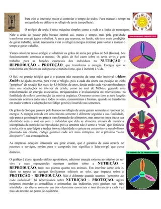 Para eles o interesse maior é controlar o tempo de todos. Para marcar o tempo na
antiguidade se utilizava o relógio de areia (ampulheta).
O relógio de areia é uma máquina simples como a roda e a linha de montagem.
Nele a areia ao passar pelo buraco central cai, marca o tempo, mas pela gravidade
transforma energia (gera trabalho). A areia que repousa, no fundo, não tem mais condições
de gerar trabalho, sendo necessária virar o relógio (energia externa) para voltar a marcar o
tempo e gerar trabalho.
Vamos atualizar nosso relógio e substituir os grãos de areia por grãos de Sol (fótons). Seu
funcionamento continua o mesmo. Os grãos de Sol caem sobre os seres vivos e gera
trabalho para as funções essenciais dos indivíduos na NUTRIÇÃO -
REPRODUÇÃO - PROTEÇÃO, que transforma a energia. Energia que se
transforma em plasma na autopoiese e metabolismo, que é inerente à Vida.
O Sol, no grande relógio que é o planeta não necessita de uma mão invisível (Adam
Smith) de ajuda externa, para virar o relógio, pois a cada dia altera sua posição no ciclo
"perpétuo" de rotação faz mais de 4,6 bilhões de anos, desde então cada vez aprofundamos
mais nas adaptações no interior da célula, como no anel de Möbius, gerando uma
transformação de energia associativa, enriquecedora e evolucionária no microcosmo, na
fertilidade do solo e constituição da matéria orgânica. O mesmo ocorre com as três funções
essenciais acima a cada um e todos os seres, ecossistemas e biomas, quando se transforma
em maior certeza e adaptação no código genético inserido nas sementes.
Os grãos de Sol que passam pelo buraco no relógio de areia geram sementes e reservas de
energia. A energia contida em uma mesma semente é diferente segundo a sua finalidade,
seja para a germinação ou para a transformação de alimentos, mas uma ou outra traz a sua
identidade com o solo ou com o indivíduo que dela se alimenta, através da memória
incorporada da nutrição ou reprodução, pois a semente não é como a “roda” que distância
e isola, ela se aperfeiçoa e traduz isso na identidade e certeza na autopoiese e metabolismo
plasmado nas células, código genético cada vez mais entrópico, até o próximo “salto
dissipativo”, sua consequência.
As empresas desejam introduzir seu gene criado, que é garantia de ouro através de
patentes e serviços, porém para o camponês isto significa o leite-em-pó que custa
dinheiro.
O gráfico é claro: quando utilizo agrotóxicos, adiciono energia externa ao interior do ser
vivo e suas repercussões ocorrem também sobre a NUTRIÇÃO –
REPRODUÇÃO, tanto nas plantas quanto nos animais. Um interfere sobre dois e,
idem se repete ao agregar fertilizantes solúveis ao solo, que impacta sobre a
PROTEÇÃO - REPRODUÇÃO. Não é diferente quando usamos “sementes da
roda industrial”, há repercussões sobre NUTRIÇÃO – PROTEÇÃO. Agora
podemos entender as armadilhas e artimanhas das indústrias, pois ganham nas três
atividades ao alterar somente um dos elementos essenciais e isso distanciava cada vez
mais do retorno ao ponto de equilíbrio.
 