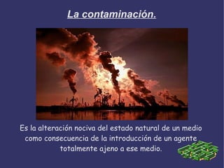 La contaminación.




Es la alteración nociva del estado natural de un medio
 como consecuencia de la introducción de un agente
            totalmente ajeno a ese medio.
 