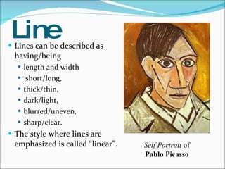 Line Lines can be described as having/being length and width short/long,  thick/thin,  dark/light,  blurred/uneven,  sharp/clear. The style where lines are emphasized is called “linear”. Self Portrait  of  Pablo Picasso  