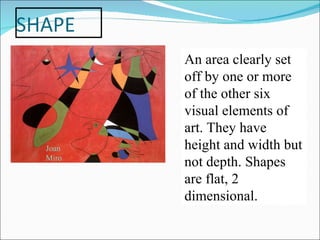 An area clearly set off by one or more of the other six visual elements of art. They have height and width but not depth. Shapes are flat, 2 dimensional. Joan Miro 