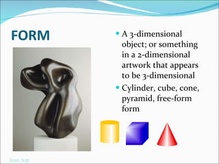 FORM A 3-dimensional object; or something in a 2-dimensional artwork that appears to be 3-dimensional  Cylinder, cube, cone, pyramid, free-form form Jean Arp 