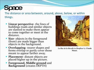 The distance or area between, around, above, below, or within things.  Linear perspective - the lines of buildings roads and similar objects are slanted to make them appear to come together or meet in the distance. Size-  objects in the foreground (front) are made bigger than objects in the background.  Overlapping-  nearer shapes and forms overlap or partly cover those meant to appear farther away. Placement-  distant objects are placed higher up in the picture. Foreground, Middle ground  and  Background  (creates DEPTH) La Rue de la Bavolle in Honfleur  by  Claude Monet.   Space   