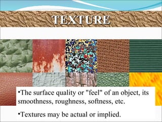 TEXTURE The surface quality or "feel" of an object, its smoothness, roughness, softness, etc.  Textures may be actual or implied.  
