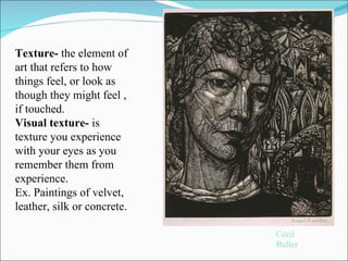 Cecil Buller Texture-  the element of art that refers to how things feel, or look as though they might feel , if touched.  Visual texture-  is texture you experience with your eyes as you remember them from experience.  Ex. Paintings of velvet, leather, silk or concrete.  