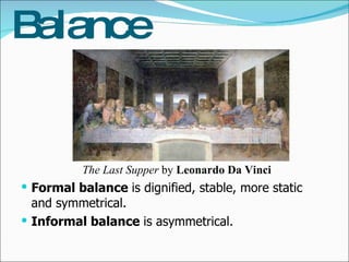 Balance Formal balance  is dignified, stable, more static and symmetrical. Informal balance  is asymmetrical. The Last Supper  by  Leonardo Da Vinci 