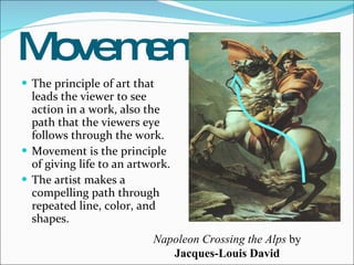 Movement The principle of art that leads the viewer to see action in a work, also the path that the viewers eye follows through the work. Movement is the principle of giving life to an artwork.  The artist makes a compelling path through repeated line, color, and shapes. Napoleon Crossing the Alps  by  Jacques-Louis David 
