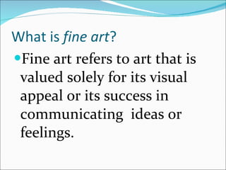 What is  fine art ? Fine art refers to art that is valued solely for its visual appeal or its success in communicating  ideas or feelings. 