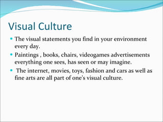 Visual Culture The visual statements you find in your environment every day.  Paintings , books, chairs, videogames advertisements everything one sees, has seen or may imagine. The internet, movies, toys, fashion and cars as well as fine arts are all part of one’s visual culture. 