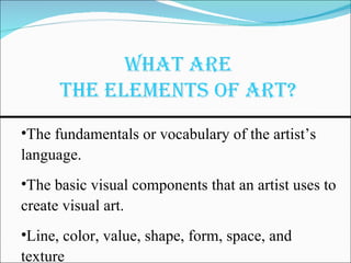 The fundamentals or vocabulary of the artist’s language.  The basic visual components that an artist uses to create visual art. Line, color, value, shape, form, space, and texture 