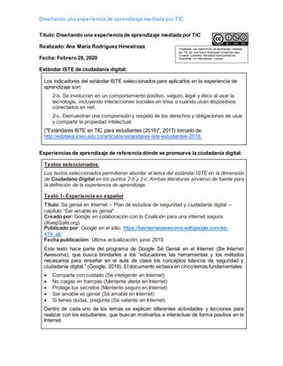 Diseñando una experiencia de aprendizaje mediada por TIC
Titulo: Diseñando una experiencia de aprendizaje mediada por TIC
Realizado:Ana María Rodríguez Hinestroza
Fecha: Febrero 28, 2020
Estándar ISTE de ciudadanía digital:
Los indicadores del estándar ISTE seleccionados para aplicarlos en la experiencia de
aprendizaje son:
2-b. Se involucran en un comportamiento positivo, seguro, legal y ético al usar la
tecnología, incluyendo interacciones sociales en línea o cuando usan dispositivos
conectados en red.
2-c. Demuestran una comprensión y respeto de los derechos y obligaciones de usar
y compartir la propiedad intelectual.
("Estándares ISTE en TIC para estudiantes (2016)", 2017) tomado de:
http://eduteka.icesi.edu.co/articulos/estandares-iste-estudiantes-2016.
Experiencias de aprendizaje de referencia dónde se promueve la ciudadanía digital:
Textos seleccionados:
Los textos seleccionados permitieron abordar el tema del estándar ISTE en la dimensión
de Ciudadano Digital en los puntos 2-b y 2-c. Ambas literaturas sirvieron de fuente para
la definición de la experiencia de aprendizaje.
Texto 1- Experiencia en español
Título: Sé genial en Internet – Plan de estudios de seguridad y ciudadanía digital –
capítulo “Ser amable es genial”.
Creado por: Google en colaboración con la Coalición para una internet segura
(iKeepSafe.org).
Publicado por: Google en el sitio: https://beinternetawesome.withgoogle.com/es-
419_all/.
Fecha publicación: Última actualización: junio 2019.
Este texto hace parte del programa de Google Sé Genial en el Internet (Be Internet
Awesome), que busca brindarles a los “educadores las herramientas y los métodos
necesarios para enseñar en el aula de clase los conceptos básicos de seguridad y
ciudadanía digital.” (Google, 2019). El documento sebasa en cincotemas fundamentales:
 Comparte con cuidado (Sé inteligente en Internet)
 No caigas en trampas (Mantente alerta en Internet)
 Protege tus secretos (Mantente seguro en Internet)
 Ser amable es genial (Sé amable en Internet)
 Si tienes dudas, pregunta (Sé valiente en Internet)
Dentro de cada uno de los temas se explican diferentes actividades y lecciones para
realizar con los estudiantes, que buscan motivarlos a interactuar de forma positiva en la
Internet.
Diseñando una experiencia de aprendizaje mediada
por TIC por Ana María Rodríguez Hinestroza bajo
Creative Commons Attribution-NonCommercial-
ShareAlike 4.0 International License.
 
