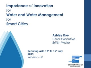 Importance of Innovation
for
Water and Water Management
for
Smart Cities
Ashley Roe
Chief Executive
British Water
Securing Asia 12th
to 15th
July
2015
Windsor - UK
 