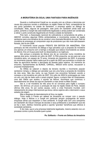 A MORATÓRIA DA SOJA, UMA FANTASIA PARA INGÊNUOS

        Quando a multinacional Cargill se viu acuada com as críticas e denúncias por
causa dos prejuízos sociais e ambientais na região Oeste do Pará, conseqüência de
seu porto graneleiro na cidade de Santarém, a empresa apelou ao diálogo de
conciliação. Aliás, diga-se de passagem, este porto em Santarém ainda está sub
judice, portanto a Cargill não está totalmente legalizada e ainda poderá ser condenada
a retirar o porto construído ilegalmente em frente a cidade de Santarém.
        Pois bem, a Associação nacional de cultivadores e compradores de grãos, a
ABIOVE convidou algumas ONGs ambientalistas e movimentos sociais da região
santarena para uma tentativa de se construir uma chamada Moratória da soja. Pela tal
moratória as empresas só comprariam soja de produtores que não mais derrubassem
floresta. Isto foi em 2006.
        O movimento social popular FRENTE EM DEFESA DA AMAZÔNIA, FDA
participou de três encontros de diálogo e logo percebeu que a proposta de moratória
era apenas um empurra com a barriga a situação que estava incomodando as sócias
da Abiove. Era um truque para iludir os desavisados e os ingênuos.
        Isto porque a proposta da Abiove era de se concordar numa moratória de
apenas dois anos, iniciando em julho de 2007. A FDA propunha, se era para ser uma
moratória séria, um espaço de 10 anos, iniciando em dezembro de 2003. A proposta
do movimento popular nativo sabia que foi a partir de 2003 que aumentou a compra de
lotes da agricultura familiar e derrubada de floresta pelos sojeiros. Os membros do
encontro, representantes da BUNGE, CARGILL, MAGGI entre outras, recusaram a
proposta imediatamente.
        As ONGs se calaram e depois da terceira reunião o movimento popular
santareno rompeu o diálogo por perceber que era uma farsa a proposta de moratória
de dois anos. Não deu outra, os que ficaram nos encontros fecharam acordo e
começou a tal moratória em julho de 2007. Em julho de 2009 foi prolongada por mais
um ano, por não ter dado certo o prazo original. Agora, o próprio líder do Greenpeace,
uma das ONGs que aceitou o acordo da Abiove, reconhece que continuou o
desmatamento em áreas de soja em Santarém e mais ainda no Mato Grosso.
        Isto é, a tal moratória de três anos foi só conversa para inglês e europeu
verem. Se diminuiu um pouco a produção de soja na região Oeste do Pará, nesses
últimos três anos, foi por outras causas, como a crise financeira mundial, com
rebaixamento do preço internacional que levou vários sojeiros até a retornarem a seus
estados de origem.
        Mas a desgraça do desmatamento já ficou na região.
        Tinha razão a Frente em defesa da Amazônia ao romper com o pseudo
diálogo. Hoje a Abiove e a Cargill em particular lançam propaganda de serem
empresas sérias que respeitam o meio ambiente. A Cargill está com uma campanha
em Santarém de induzir crianças de escolas e seus professores a acreditarem que ela
só faz o bem, distribui merenda gorda e aponta “grandes” benefícios que oferece à
sociedade santarena.
        E diz mais, que é uma empresa totalmente legalizada, mesmo estando vivo um
processo contra o porto.Acredite quem quiser.

                                                 Pe. Edilberto – Frente em Defesa da Amazônia

-------------------------------------------------------------------------------------------------------------------
 