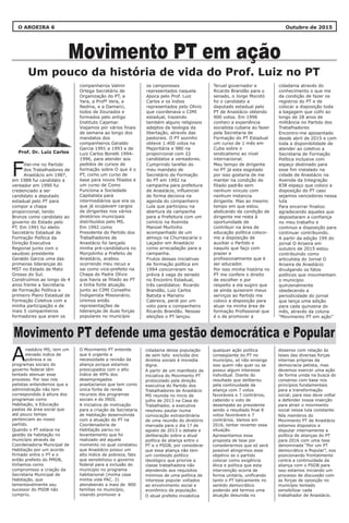 Prof. Dr. Luiz Carlos
O AROEIRA 6 Outubro de 2015
Movimento PT em ação
companheiros Valmir
Ortega Secretário de
Organização do PT, a
Yara, a Profª Vera, a
Nedina, e a Damarci,
todos de Dourados e
formados pelo antigo
Instituto Cajamar.
Viajamos por vários finais
de semana ao longo dos
mandatos dos
companheiros Geraldo
Garcia 1991 a 1993 e de
Luiz Carlos Bonelli 1994-
1996, para atender aos
pedidos de cursos de
formação sobre O que é o
PT, como um curso de
base para novos filiados e
um curso de Como
Funciona a Sociedade
Capitalista para
intermediários que era os
que já ocupavam cargos
de dirigentes nos vários
diretórios municipais
distribuídos pelo MS.
Em 1992 como
Presidente do Partido dos
Trabalhadores de
Anastácio foi lançado
minha pré-candidatura no
Monjolinho a Prefeito de
Anastácio, acabou
ocorrendo meu recuo e
sai como vice-prefeito na
Chapa do Padre Olívio
que havia se filiado ao PT
e tinha forte atuação
junto ao CIMI Conselho
Indigenista Missionário.
Unimos então
representações de
lideranças de duas forças
populares no município
O Movimento PT entende
que é urgente a
necessidade a revisão da
aliança porque estamos
preocupados com o alto
índice de 49% dos
desempregados
anastacianos que tem como
única fonte de renda
recursos dos programas
sociais e do INSS.
A iniciativa de motivação
para a criação da Secretaria
de Habitação desenvolvida
com a atuação do PT na
Coordenadoria de
Habitação parou no
levantamento que foi
realizado até aquele
momento no qual constatou
que Anastácio possui um
alto índice de pobreza, fato
que sensibilizou o governo
federal para a inclusão do
município no programa
habitacional (minha casa
minha vida PAC. 2)
atendeendo a mais de 800
famílias no município,
visando promover a
os camponeses
representados naquela
época pelo Prof. Luiz
Carlos e os índios
representados pelo Olívio
que coordenava o CIMI
estadual, trazendo
também alguns religiosos
adeptos da teologia da
libertação, através das
pastorais. O PT sozinho
obteve 1.400 votos na
Majoritária e 980 na
proporcional com 22
candidatos a vereadores.
Cumprindo tarefas do
meu mandato de
Secretário de Formação
do PT em 1992 na
campanha para prefeitura
de Anastácio, influenciei
de forma decisiva na
agenda do companheiro
Lula que participou na
abertura da campanha
para a Prefeitura com um
comício na Avenida
Manoel Murtinho
acompanhado de um
almoço na Churrascaria o
Laçador em Anastácio
como arrecadação para a
campanha.
Frutos dessas iniciativas
de formação política em
1994 concorreram na
prévia à vaga do senado
no Encontro Estadual,
três candidatos: Ricardo
Brandão, Luiz Carlos
Batista e Mariano
Cabreira, perdi por um
voto para o companheiro
Ricardo Brandão. Nessas
eleições o PT lançou
iliei-me no Partido
dos Trabalhadores de
FAnastácio em 1987,
em 1988 fui candidato a
vereador em 1990 fui
credenciado a ser
candidato a deputado
estadual pelo PT para
compor a chapa
proporcional, tendo
Bronze como candidato ao
governo do Estado pelo
PT. Em 1991 fui eleito
Secretário Estadual de
Formação Política da
Direção Executiva
Regional junto com o
saudoso presidente
Geraldo Garcia uma das
primeiras lideranças do
MST no Estado de Mato
Grosso do Sul.
Construímos ao longo de 4
anos frente a Secretaria
de Formação Política o
primeiro Plano Estadual de
Formação Coletiva com a
minha participação e de
mais 5 companheiros
formadores que eram os
nastácio MS, tem um
elevado índice de
Apobreza e os
programas sociais do
governo federal têm
tentado atenuar esse
processo. Por isso nós
petistas entendemos que a
administração não tem
correspondido à altura dos
programas como
Habitação, e Educação
pastas da área social que
até pouco tempo
pertenciam ao nosso
partido.
Quando o PT estava na
gestão da habitação no
município através da
Coordenadoria Municipal de
Habitação por um acordo
firmado entre o PT e o
então prefeito do PMDB,
tínhamos como
compromisso a criação da
Secretaria Municipal de
Habitação, que
lamentavelmente seu
sucessor do PSDB não
cumpriu.
cidadania através do
conhecimento o que me
da condição de fazer os
registros do PT e de
colocar a disposição toda
a bagagem que colhi ao
longo de 28 anos de
militância no Partido dos
Trabalhadores
Encontro-me aposentado
desde abril de 2015 e com
toda a disponibilidade de
atender ao coletivo a
Secretaria de Formação
Política inclusive com
espaço destinado para
esse fim instalado na
cidade de Anastácio na
Avenida da Integração
838 espaço que coloco a
disposição do PT caso
sejamos vencedores nessa
luta
Para encerrar finalizo
agradecendo aqueles que
depositaram a confiança
no meu trabalho e
continuo a disposição para
continuar contribuindo.
A partir da edição 199 do
jornal O Aroeira em
outubro de 2015 estou
contribuindo como
articulista do Jornal O
Aroeira de Anastácio
divulgando os fatos
políticos que movimentam
o município
quinzenalmente
obedecendo a
periodicidade do jornal
que lança uma edição
para cada quinzena do
mês, através da coluna
“Movimento PT em ação”
Teruel governador e
Ricardo Brandão para o
senado, o Jorge Mocotó
foi o candidato a
deputado estadual pelo
PT de Anastácio obtendo
900 votos. Em 1996
conheci a experiência
socialista cubana ao fazer
pela Secretaria de
Formação do PT Estadual
um curso de 1 mês em
Cuba sobre o
sindicalismo ao nível
internacional.
Meu tempo de dirigente
no PT já esta esgotado
por isso gostaria de me
manter na condição de
filiado padrão sem
nenhum vinculo com
nenhum instancia
dirigente. Mas ao mesmo
tempo em que estou
abdicando da condição de
dirigente me resta à
oportunidade de
contribuir na área de
educação política coloco-
me a disposição de
auxiliar o Partido e
naquilo que faço com
prazer e
profissionalmente que é
ser educador.
Por isso minha história no
PT me confere o direito
de escolher e por
respeito a ela sugiro que
se ainda quiserem meus
serviços ao Partido me
coloco a disposição para
atuar na minha área de
formação Profissional que
é o de promover a
cidadania dessa população
de sem teto excluída dos
direitos sociais à moradia
digna.
A partir de um manifesto de
iniciativa do Movimento PT
protocolado pela direção
executiva do Partido dos
Trabalhadores de Anastácio
MS reunida no inicio de
julho de 2013 na Casa do
Trabalhador, a executiva
resolveu pautar numa
convocação extraordinária
de uma reunião do diretório
marcada para o dia 17 de
agosto de 2013 o debate e
deliberação sobre a atual
política de aliança entre o
PT e o PSDB, por considerar
que essa aliança não tem
um conteúdo político
ideológico que priorize a
classe trabalhadora não
atendendo aos requisitos
mínimos de uma política de
interesse popular voltados
ao envolvimento social e
econômico da população.
O atual prefeito inviabiliza
dissenso com relação às
teses das diversas forças
internas próprias da
democracia petista, mas
devemos exercer uma ação
de forma unida na busca do
consenso com base nos
princípios fundamentais
para a transformação
social, para isso deve voltar
a defender nossa inserção
para atrair o movimento
social nessa luta constante.
Nós membros do
Movimento PT de Anastácio
estamos dispostos a
disputar internamente a
política de alianças do PT
para 2016 com uma tese
denominada “Por um PT
democrático e Popular”, nos
posicionando frontalmente
contra a continuidade da
aliança com o PSDB para
isso estamos iniciando um
processo de discussão com
as forças de oposição no
município tentado
sensibilizar cada
trabalhador de Anastácio.
qualquer ação política
conseqüente do PT no
município, só não enxerga
isso quem não quer ou se
possui algum interesse
individual. Diante do
resultado que deliberou
pela continuidade da
aliança com 7 votos
favoráveis e 7 contrários,
cabendo o voto de
desempate ao presidente
sendo o resultado final 8
votos favoráveis e 7
contrários. Vamos em
2016, tentar reverter essa
situação.
Apresentamos essa
proposta de tese por
considerarmos que só será
possível atingirmos esse
objetivo se o partido
colocar como exigência
ética e política que esta
intervenção ocorra de
forma unitária, unificando
tanto o PT taticamente no
sentido democrático
podendo até termos uma
atuação desunida no
Movimento PT defende uma gestão democrática e Popular
Um pouco da história de vida do Prof. Luiz no PT
 