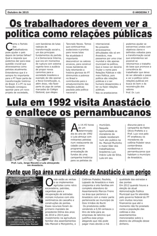 Outubro de 2015 O AROEIRA 7
Os trabalhadores devem ver a
política como relações públicas
Lula em 1992 visita Anastácio
e enaltece os pernambucanos
com bandeiras de lutas
radicais de
transformação social e,
um dos principais
fundamentos do partido
é a Democracia Interna,
que ora em momentos
de ruptura com sistema
vigente teve a audácia
de propor novos
caminhos para a
sociedade brasileira a
exemplo de não assinar
a Nova Constituição, e,
além disso, não fazer
parte do jogo de cartas
marcadas do Colégio
Eleitoral, que elegeu
internacional.
No presente
atravessamos
dificuldades não só em
Anastácio, mas
passamos por uma crise
mundial e não apenas
municipal na política,
Que a nosso ver deveria
mudar o nome para
Relações Públicas e não
mais Política, pois
política são relações
públicas e o ser
humano desaprendeu a
ter ou fazer relações
públicas.
Nós os anastacianos
Tancredo Neves. Temos
que continuarmos
audaciosos e prontos
para novas lutas
Na atualidade é
importante
desconstruir os valores
arcaicos, para construir
novas bandeiras de
luta retomando a
história gloriosa do PT
diminuindo a pobreza
no Brasil e
contribuindo para o
amadurecimento das
relações publicas
pautada pela política
nacional e
podemos ajudar se
estivermos unidos com
objetivos claros e
definidos voltados para
a transformação social
que entendemos ser
possível se
retomarmos o trabalho
de base que promove a
consciência do
trabalhador que deixa
de ser alienado e passa
a ver a política como
relações publicas em
busca do bem e da
reconstrução dos
valores
Prof. Dr. Luiz
município.
Naquela
oportunidade os
moradores da
cidade receberam
num ato publico na
Av. Manoel Murtinho
o maior líder dos
trabalhadores
brasileiros Luiz
Inácio Lula da Silva.
Lula em seu
s 14:45 horas
de um
Adeterminado
dia do ano de 1992
o Lula almoça com
militantes petistas
num restaurante da
cidade como
programa de
arrecadação de
fundos de uma
campanha histórica
para os petistas do
discurso para a
campanha do Padre
Olívio Prefeito e o
Prof. Luiz vice pelo
PT enalteceu os
moradores da
colônia Pulador seus
conterrâneos
nordestinos e
pernambucanos que
habitam o município
de Anastácio.
omo o Partido
dos
CTrabalhadores
pode ajudar o país
depois de tantas falhas?
Qual a resposta que
podemos dar para essa
questão crucial que
atravessamos como
petistas atualmente.
Entendemos que é e
sempre foi importante
para o PT fazer parte da
transformação histórica
do Brasil. E o PT na sua
fundação conseguiu
apontar para um novo
projeto de sociedade,
Ponte que liga área rural à cidade de Anastácio é um perigo
Colônias Pulador, Paulista,
Lajeado de Anastácio e mais
cinqüenta e oito famílias em
completo abandono do
Assentamento Marcos Freire
na área que pertence a
Anastácio com a maior parte
pertencente ao município de
Dois Irmãos do Buriti
Os produtores estão
vendendo a 0,50 centavos o
litro de leite para as
empresas de laticínio que
justifica esse preço
alegando que não pode
pagar mais devido a má
qualidade das estradas e
das pontes
Em 2012 quando houve a
eleição da atual
Administração Publica
Municipal que foi atendida
pelo governo federal do PT
com muitos recursos
financeiros que até o
momento não foi prestado
conta a população das
colônias e dos
assentamentos
mencionados sobre o
destino da utilização desse
dinheiro.
nde estão as verbas
e os implementos
Oagrícolas como retro
escavadeira, patrolas,
caçambas para a
recuperação de estradas
vicinais inclusive com oito
centímetros de cascalho e
construções de pontes.
Esses recursos foram do
primeiro mandato da
presidente Dilma dos anos
de 2010 a 2014 para
investimento na agricultura
familiar dos assentamentos
São Manoel e Monjolinho, e
Ponte do córrego rola rola em
pessimo estado de
conservação próximo ao
assentamento São Manoel
Ponte do córrego rola rola em
pessimo estado de
conservação próximo ao
assentamento São Manoel
Prof. Luiz, Jorge Mocotó e Lula almoçando
em Anastácio.
 