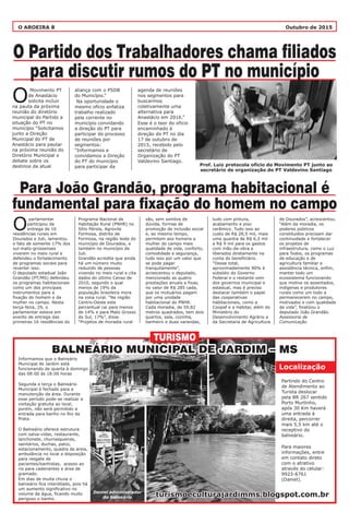 O AROEIRA 8 Outubro de 2015
O Partido dos Trabalhadores chama filiados
para discutir rumos do PT no município
Para João Grandão, programa habitacional é
fundamental para fixação do homem no campo
aliança com o PSDB
do Município.”
Na oportunidade o
mesmo oficio enfatiza
trabalho realizado
pela corrente no
município convidando
a direção do PT para
participar do processo
de reuniões por
segmentos:
“Informamos e
convidamos a Direção
do PT do município
para participar da
Programa Nacional de
Habitação Rural (PNHR) no
Sítio Pérola, Agrovila
Formosa, distrito de
Formosa, na região leste do
município de Dourados, e
também no município de
Juti.
Grandão acredita que ainda
há um número muito
reduzido de pessoas
vivendo no meio rural e cita
dados do último Censo de
2010, segundo o qual
menos de 19% da
população brasileira mora
na zona rural. “Na região
Centro-Oeste este
percentual cai para menos
de 14% e para Mato Grosso
do Sul, 17%”, disse.
“Projetos de moradia rural
agenda de reuniões
nos segmentos para
buscarmos
coletivamente uma
alternativa para
Anastácio em 2016.”
Esse é o teor do oficio
encaminhado à
direção do PT no dia
17 de outubro de
2015, recebido pelo
secretário de
Organização do PT
Valdevino Santiago.
são, sem sombra de
dúvida, formas de
promoção de inclusão social
e, ao mesmo tempo,
permitem aos homens e
mulher do campo mais
qualidade de vida, conforto,
comodidade e segurança,
tudo isso por um valor que
se pode pagar
tranquilamente”,
acrescentou o deputado,
mencionado as quatro
prestações anuais e fixas,
no valor de R$ 285 cada,
que os mutuários pagam
por uma unidade
habitacional do PNHR.
Cada moradia, de 59,82
metros quadrados, tem dois
quartos, sala, cozinha,
banheiro e duas varandas,
tudo com pintura,
acabamento e piso
cerâmico. Tudo isso ao
custo de R$ 28,5 mil, mais
uma quantia de R$ 6,5 mil
a R$ 9 mil para os gastos
com mão-de-obra e
liberados diretamente na
conta do beneficiário.
“Desse total,
aproximadamente 90% é
subsídio do Governo
Federal e o restante vem
dos governos municipal e
estadual, mas é preciso
destacar também o papel
das cooperativas
habitacionais, como a
Coopaf e a Habitar, além do
Ministério do
Desenvolvimento Agrário e
da Secretaria de Agricultura
de Dourados”, acrescentou.
“Além da moradia, os
poderes públicos
constituídos precisam dar
continuidade e fortalecer
os projetos de
infraestrutura, como o Luz
para Todos, os programas
de educação e de
agricultura familiar e
assistência técnica, enfim,
manter todo um
ecossistema funcionando
que motive os assentados,
indígenas e produtores
rurais como um todo a
permanecerem no campo,
motivados e com qualidade
de vida”, finalizou o
deputado João Grandão.
Assessoria de
Comunicação
Movimento PT
de Anastácio
Osolicita incluir
na pauta da próxima
reunião do diretório
municipal do Partido a
situação do PT no
município “Solicitamos
junto a Direção
Municipal do PT de
Anastácio para pautar
na próxima reunião do
Diretório Municipal o
debate sobre os
destinos da atual
parlamentar
participou da
Oentrega de 16
residências rurais em
Dourados e Juti, lamentou
o fato de somente 17% dos
sul-mato-grossenses
viverem no meio rural e
defendeu o fortalecimento
de programas sociais para
reverter isso.
O deputado estadual João
Grandão (PT/MS) defendeu
os programas habitacionais
como um dos principais
instrumentos para a
fixação do homem e da
mulher no campo. Nesta
terça-feira, 29, o
parlamentar esteve em
evento de entrega das
primeiras 16 residências do
Informamos que o Balneário
Municipal de Jardim está
funcionando de quarta à domingo
das 08:00 às 18:00 horas
Segunda e terça o Balneário
Municipal é fechado para a
manutenção da área. Durante
esse período pode-se realizar a
visitação gratuita ao local,
porém, não será permitido a
entrada para banho no Rio da
Prata.
O Balneário oferece estrutura
com salva-vidas, restaurante,
lanchonete, churrasqueiras,
sanitários, duchas, palco,
estacionamento, quadra de areia,
ambulância no local a disposição
para resgate de
pacientes/banhistas, acesso ao
rio para cadeirantes e área de
gramado.
Em dias de muita chuva o
balneário fica interditado, pois há
um aumento significativo no
volume da água, ficando muito
perigoso o banho.
Partindo do Centro
de Atendimento ao
Turista deslocar
pela BR 267 sentido
Porto Murtinho,
após 30 Km haverá
uma entrada à
direita, percorrer
mais 5,5 km até o
receptivo do
balneário.
Para maiores
informações, entre
em contato direto
com o atrativo
através do celular:
9923-6761
(Daniel).
TURISMO
BALNEÁRIO MUNICIPAL DE JARDIM – MSBALNEÁRIO MUNICIPAL DE JARDIM – MS
Localização
turismoeculturajardimms.blogspot.com.brturismoeculturajardimms.blogspot.com.brDaniel administrador
do balneário
Prof. Luiz protocola ofício do Movimento PT junto ao
secretário de organização do PT Valdevino Santiago
 