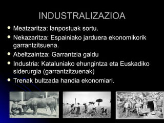 INDUSTRALIZAZIOAINDUSTRALIZAZIOA
 Meatzaritza: lanpostuak sortu.Meatzaritza: lanpostuak sortu.
 Nekazaritza: Espainiako jarduera ekonomikorikNekazaritza: Espainiako jarduera ekonomikorik
garrantzitsuena.garrantzitsuena.
 Abeltzaintza: Garrantzia galduAbeltzaintza: Garrantzia galdu
 Industria: Kataluniako ehungintza eta EuskadikoIndustria: Kataluniako ehungintza eta Euskadiko
siderurgia (garrantzitzuenak)siderurgia (garrantzitzuenak)
 Trenak bultzada handia ekonomiari.Trenak bultzada handia ekonomiari.
 
