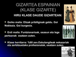 GIZARTEA ESPAINIANGIZARTEA ESPAINIAN
(KLASE GIZARTE)(KLASE GIZARTE)
HIRU KLASE DAUDE GIZARTEAN:HIRU KLASE DAUDE GIZARTEAN:
 Goiko maila: Elizak pribiligioak galdu. GoiGoiko maila: Elizak pribiligioak galdu. Goi
Noblezia. Goi burgesia.Noblezia. Goi burgesia.
 Erdi maila: Funtzionarioak, osasun eta legeErdi maila: Funtzionarioak, osasun eta lege
pertsonak osatzen zuten.pertsonak osatzen zuten.
 Klase herritarra: %60 zen.Eskulangileak nekazariakKlase herritarra: %60 zen.Eskulangileak nekazariak
eta zerbitzuetako profesionalak, osatzen zuten.eta zerbitzuetako profesionalak, osatzen zuten.
 