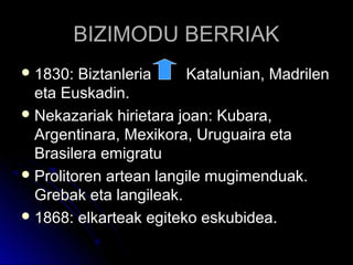 BIZIMODU BERRIAKBIZIMODU BERRIAK
 1830: Biztanleria Katalunian, Madrilen1830: Biztanleria Katalunian, Madrilen
eta Euskadin.eta Euskadin.
 Nekazariak hirietara joan: Kubara,Nekazariak hirietara joan: Kubara,
Argentinara, Mexikora, Uruguaira etaArgentinara, Mexikora, Uruguaira eta
Brasilera emigratuBrasilera emigratu
 Prolitoren artean langile mugimenduak.Prolitoren artean langile mugimenduak.
Grebak eta langileak.Grebak eta langileak.
 1868: elkarteak egiteko eskubidea.1868: elkarteak egiteko eskubidea.
 