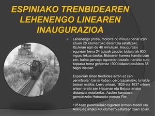 ESPINIAKO TRENBIDEAREN
LEHENENGO LINEAREN
INAUGURAZIOA
 Lehenengo proba, motorra 58 minutu behar izan
zituen 28 kilometroko distantzia estaltzeko.
Itzuleran egin du 48 minutuan. Inaugurazio
egunean trena 24 autoak zeuden bidaiariak 900
inguru lekua dauka. Bidaiaren harrera handia izan
zen, baina geroago egunetan bezala, handitu auto
kopurua trena gehienez 1900 bidaiari edukiera 35
bagoi iristean.
Espainian lehen trenbidea arren ez zen
penintsulan baina Kuban, gero Espainiako lurralde
batean eraikia. Lerro artean, 1835 eta 1837 urteen
artean eraiki zen Habanan eta Bejuca arteko
distantzia estaltzeko., Azukre kanabera
garraiatzeko Habanako portura For.
1951ean penintsulako bigarren lerroan Madril eta
Aranjuez arteko 48 kilometro estaltzen zuen abian.
 
