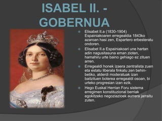 ISABEL II. -
GOBERNUA
 Elisabet II.a (1830-1904)
Espainiakoaren erregealdia 1843ko
azaroan hasi zen, Espartero erbesteratu
ondoren.
 Elisabet II.a Espainiakoari une hartan
adin nagusitasuna eman zioten,
hamahiru urte baino gehiago ez zituen
arren.
 Erregealdi honek izaera zentralista zuen
eta estatu liberala finkatu zen behin-
betiko, alderdi moderatuak izan
baitzituen boterea erregealdi osoan, bi
urteko progresian izan ezik.
 Hego Euskal Herrian Foru sistema
erregimen konstituzional berriak
egokitzeko negoziazioek aurrera jarraitu
zuten.
 