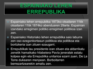 ESPAINIAKO LEHEN
ERREPUBLIKA
 Espainiako lehen errepublika 1873ko otsailaren 11tik
otsailaren 11tik 1874ko abenduaren 29arte. Espainian
izandako erregimen politiko erregimen politikoa izan
zen.
 Espainiako Historiako lehen errepublika saio laburra
zen oso ezegonkortasun politikoa eta politikoa eta
bortizkeria izan zituen ezaugarri.
 Errepublikak lau presidente izan zituen eta aldarrikatu
zenetik hamaikako hilabetera Pavía jeneralak estatu
kolpea egin eta Errepublika unitarioa ezarri zuen, De La
Torre dukearen menpean. Borboitarren
berrezartzearekin amaitu zen.
 