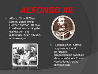 ALFONSO XII.
 Alfonso XII.a 1875ean
koroatu zuten errege
Gorteen aurrean. 1869ko
konstituzioa indarrik gabe
utzi eta berri bat
aldarrikatu zuten 1876an,
atzerakoiagoa.
 Bidea itxi zien, horrela
mugimendu liberal
aurrerazale,
errepublikazale sozialista
eta anarkistei, eta Euskal
Herriko foruak erabat
abolitu zituen.
 