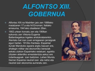 ALFONTSO XIII.
GOBERNUA
 Alfontso XIII.na Madrilen jaio zen 1886eko
maiatzaren 17.a eta hil Erroman; Italiako
erresuma, 1941eko otsailaren 28an.
 1902.urtean koroatu zen eta 1906an
ezkondu zen Viktoria Eugenia
Battenbegekoa ingeles aristokratarenkin.
Atentatu bat izan zuen erregearen jarraigoak
egun hartan. 1912ko frantses- Espainiar
itunak Marokoko egoera argitu bazuen ere,
ahalegin militar eta ekonomiko bereziak
eskatu zizkion Espainiako estatuari, egokitu
zitzaien alderdiko erresistentzia askoz ere
indartsuagoak izan baitziren. Lehen Mundu
Gerran Espainia neutral izan eta nahiz eta
neutral izan ekonomia aurreratu zen.
 
