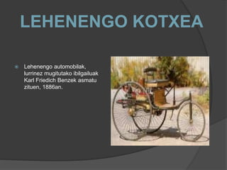 LEHENENGO KOTXEA
 Lehenengo automobilak,
lurrinez mugitutako ibilgailuak
Karl Friedich Benzek asmatu
zituen, 1886an.
 