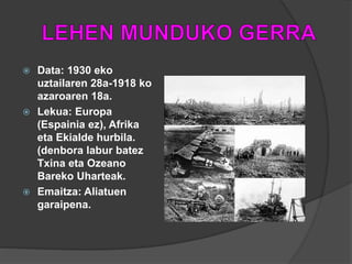  Data: 1930 eko
uztailaren 28a-1918 ko
azaroaren 18a.
 Lekua: Europa
(Espainia ez), Afrika
eta Ekialde hurbila.
(denbora labur batez
Txina eta Ozeano
Bareko Uharteak.
 Emaitza: Aliatuen
garaipena.
 