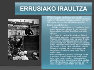 ERRUSIAKO IRAULTZA
 1917ko Errusiako Iraultza garrantzi handiko
mugimendu politikoa izan zen;1917an Errusian tsarra
ordezkatu zuen behin- behineko gobernua bota eta
1991ra arte iraungo suen SESB ezarriko zuten.
 Bi garai berezi behar dira:
 1917ko otsaileko Iraultza; Errusiako azken
tsarra izango zen Nikolas II. ren aukrazio
kendu eta errepublika liberal bat ezartzeko
xpodea.
 1917ko urriko iraultza Sobietak eta Alderdi
Boltxebikea izan ziren protagonista nagusiak.
Vladimir Llich Ulianov, Lein, eta Leon Trotsky
nabarmendu zireneta Aqleksandr Kerenkik
zuzenduriko behin-behineko gobernua eraitsi
zuten. Proletarioen diktadura delakoa indarren
jarri zuten, bonatx, diktadura horren zenbait
aldaketa: langileek ekoizpenaren gaineko
erabateko zuzenduriko A randako Gorria
osatu zuten .
 Hartutako beste bi erabaki inportante hauek
izan ziren: Brest- Litousk ituna eta Errusiar
inperioaren pean zeuden nazionalitateei
autodeterminazio eskubidea ematea. Iraultza
honen txinparta ziztu bizian zabaldu zen eta
inoiz ikusigabeko emaitzak lortu zituen.
 