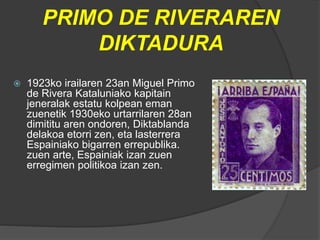PRIMO DE RIVERAREN
DIKTADURA
 1923ko irailaren 23an Miguel Primo
de Rivera Kataluniako kapitain
jeneralak estatu kolpean eman
zuenetik 1930eko urtarrilaren 28an
dimititu aren ondoren, Diktablanda
delakoa etorri zen, eta lasterrera
Espainiako bigarren errepublika.
zuen arte, Espainiak izan zuen
erregimen politikoa izan zen.
 