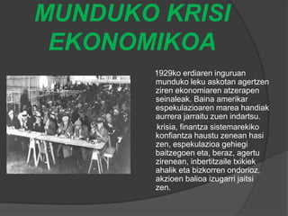 MUNDUKO KRISI
EKONOMIKOA
1929ko erdiaren inguruan
munduko leku askotan agertzen
ziren ekonomiaren atzerapen
seinaleak. Baina amerikar
espekulazioaren marea handiak
aurrera jarraitu zuen indartsu.
krisia, finantza sistemarekiko
konfiantza haustu zenean hasi
zen, espekulazioa gehiegi
baitzegoen eta, beraz, agertu
zirenean, inbertitzaile txikiek
ahalik eta bizkorren ondorioz,
akzioen balioa izugarri jaitsi
zen.
 