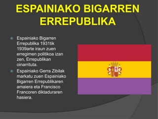 ESPAINIAKO BIGARREN
ERREPUBLIKA
 Espainiako Bigarren
Errepublika 1931tik
1939arte iraun zuen
erregimen politikoa izan
zen, Errepublikan
oinarrituta.
 Espainiako Gerra Zibilak
markatu zuen Espainiako
Bigarren Errepublikaren
amaiera eta Francisco
Francoren diktaduraren
hasiera.
 