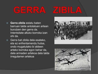  Gerra zibila estatu baten
barruan talde antolatuen artean
burutzen den gerra da.
Intentsitate altuko borroka izan
ohi da.
 Gerra bat zibila dela esateko,
eta ez enfrentamendu hutsa,
ondo mugatutako bi aldeen
arteko borroka egon behar da,
dela armaden artekoa dela talde
irregularren artekoa
 