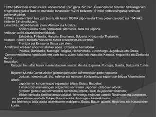 1939-1945 urteen artean mundu osoan hedatu zen gerra izan zen. Gizasrteriaren historian hildako gehien
eragin duen gudua izan da, munduko biztanlerien %2 hil baitziren ( 61miloi pertsona inguru) horietako
gehienak zibilak.
1939ko irailaren 1ean hasi zen (nahiz eta Asian 1937tik Japonia eta Txina gerran zeuden) eta 1945 eko
irailaren 2an amaitu zen.
Laburbilduz alderdi lehiatu ziren: Aliatuak eta Ardatza.
Ardatza osatu zuten herrialdeak: Alemania, Italia eta Japonia.
Ardatzari atxiki zitzaizkien herrialdeak:
Eslobakia, Finlandia, Hungria, Errumania, Bulgaria, Kroazia eta Thailandia.
Aliatuak hasiera batean Ardatzaren kontra aritzeko elkartu zirenak:
Frantzia eta Erresuma Batua izan ziren.
Ardatzaren erasoen ondorioz aliatuei atxiki zitzaizkien herrialdeak:
Polonia, Danimarka, Norvegia, Belgika, Herbehereak, Luxenburgo, Jugoslavia eta Grezia.
Commonwealtheko herrialdeek ere parte hartu zuten, hala nola Australia, Kanada, Hegoafrika eta Zeelanda
Berria.
Neutralak:
Europan herrialde hauek mantendu ziren neutral: Irlanda, Espainia, Portugal, Suedia, Suitza eta Turkia.
Bigarren Mundu Gerrak zibilen gainean jarri zuen sufrimenduen parte handiena:
Judutar, homosexual, ijito, eslaviar eta ezinduen kontzentrazio esparrutan biltzea Alemaniaren
aldetik;
Japoniarren kontzentrazio esparrutan biltzea Estatu Batuetan;
Txinako biztanleriarengan eragindako sarraskiak Japoniar soldaduen aldetik;
gizakien gaineko esperimentazio zientifikoak mediku nazi eta japoniarren aldetik;
zibilen kontrako airetiko bonbardaketak, lehenengo Ardatzen partetik Rotterdam eta Londresen,
eta gero aliatuen partetik Tokyo, Dresde edota Hanburgen, besteak beste;
eta lehenengo aldiz bonba atomikoaren erabilpena, Estatu Batuen aldetik, Hiroshima eta Nagasakiren
kontra.
 