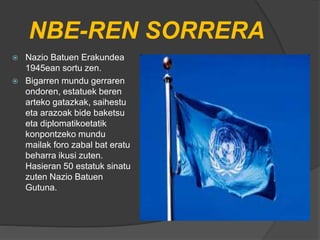 NBE-REN SORRERA
 Nazio Batuen Erakundea
1945ean sortu zen.
 Bigarren mundu gerraren
ondoren, estatuek beren
arteko gatazkak, saihestu
eta arazoak bide baketsu
eta diplomatikoetatik
konpontzeko mundu
mailak foro zabal bat eratu
beharra ikusi zuten.
Hasieran 50 estatuk sinatu
zuten Nazio Batuen
Gutuna.
 