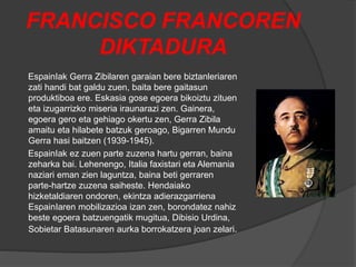FRANCISCO FRANCOREN
DIKTADURA
EspainIak Gerra Zibilaren garaian bere biztanleriaren
zati handi bat galdu zuen, baita bere gaitasun
produktiboa ere. Eskasia gose egoera bikoiztu zituen
eta izugarrizko miseria iraunarazi zen. Gainera,
egoera gero eta gehiago okertu zen, Gerra Zibila
amaitu eta hilabete batzuk geroago, Bigarren Mundu
Gerra hasi baitzen (1939-1945).
EspainIak ez zuen parte zuzena hartu gerran, baina
zeharka bai. Lehenengo, Italia faxistari eta Alemania
naziari eman zien laguntza, baina beti gerraren
parte-hartze zuzena saiheste. Hendaiako
hizketaldiaren ondoren, ekintza adierazgarriena
EspainIaren mobilizazioa izan zen, borondatez nahiz
beste egoera batzuengatik mugitua, Dibisio Urdina,
Sobietar Batasunaren aurka borrokatzera joan zelari.
 
