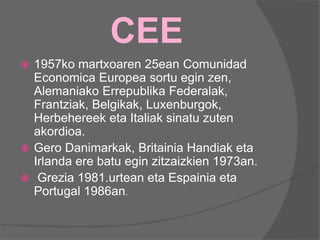 CEE
 1957ko martxoaren 25ean Comunidad
Economica Europea sortu egin zen,
Alemaniako Errepublika Federalak,
Frantziak, Belgikak, Luxenburgok,
Herbehereek eta Italiak sinatu zuten
akordioa.
 Gero Danimarkak, Britainia Handiak eta
Irlanda ere batu egin zitzaizkien 1973an.
 Grezia 1981.urtean eta Espainia eta
Portugal 1986an.
 