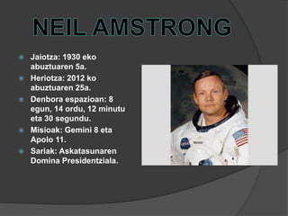  Jaiotza: 1930 eko
abuztuaren 5a.
 Heriotza: 2012 ko
abuztuaren 25a.
 Denbora espazioan: 8
egun, 14 ordu, 12 minutu
eta 30 segundu.
 Misioak: Gemini 8 eta
Apolo 11.
 Sariak: Askatasunaren
Domina Presidentziala.
 