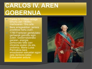 CARLOS IV. AREN
GOBERNUA
 Carlos IV 1788an errege
bihurtu zen 1808ko
martxoaren 19ra arte.
 Bere erregealdian, jarrera
positiboa hartu zuen.
 1789 Frantzian gertatutako
gertaerek gainditu egin
zuten. Gobernatzerako
garaian, energia
pertsonala falta izan
zitzaiola esaten da eta,
ondorioz, Maria Luisa
Parmakoa bere
emaztearen eskuetan egon
zela denbora batez
Estatuaren ardura.
 