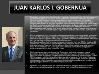 JUAN KARLOS I. GOBERNUA
 Espainiako erregeak aurre egin behar izan zion arazo handienetako bat 1981eko otsailaren
23ko estatu kolpea izan zen. Egun hartan, gobernuko lehendakari izateko hautagai zen
Leopoldo Calvo-Soteloren inbestidurarako bigarren botazioa egiten ari zen bitartean,
diputatuen kongresua hartu zuten Guardia Zibileko indarrek, Antonio Tejero koronelaren
agintean. Aldi berean, III. eskualde militarreko kapitaintza nagusian (Valentzia), Jaime Milans
del Bosch teniente jeneralak hiriko kaleak okupatu zituen tankeekin eta beste hainbat saialdi
egon ziren beste puntu batzuetan, hala nola, Madrilgo Prado del Reyko Televisión
Españolako estudioak hartzea. Une hartan, altxamenduak koroaren babesa espero bazuen
ere, Joan Karlos I.ak telebistan eginiko agerraldiaren ondoren, altxamendua bertan behera
geratu zen.
 2011ko abenduaren 11n, komunikazio bideetan ateratako informazioen arabera, erregearen
suhia den Iñaki Urdangarinek agian diru publikoak bidegabekeriaz erabili zituen eta iruzur,
faltsutasun eta diru zuritzeaz salatu zuten. Zarzuelak, izandako jokabidea ez zela ereduzkoa
izan-eta, eginkizun instituzional guztietatik alboratu zuen.
 José Castro epaileak Iñaki Urdangarinen auziarekin jarraitu zuen eta, 2012ko otsailaren 25,
26 eta 27an, Urdangarinek 2006an erregeak bere negozioak bertan behera uzteko eskatu
ziola adierazi zuen. Hala ere, 2012ko apirilaren 16an, Urdangarinek bere sozio ohia zen
Diego Torresi idatzitako hiru korreo egin ziren publiko eta korreo horiek erregea bere
suhiaren aldeko negozioetan inplikatzen zuten.
 2012ko apirilaren 14an Joan Karlos I.ak, Botswanan elefanteak ehizatzera joatera
gonbidatua izan zen batean, aldakako haustura bat pairatu zuen. Gertakari honek, kritika
asko piztu zituen, Espainiako krisi ekonomikoaren garai okerrenean gertatu baitzen. PP eta
PSOEk ez zuten ezbehar hori publikoki baloratu, baina Izquierda Plural, Unión Progeso y
Democracia eta Esquerra Republicana de Catalunyak gobernuari gai honi buruz galdetuko
ziotela azaldu zuten, diputatuen kongresuan. Patxi Lopez lehendakariak ere ez zela gaizki
egongo erregeak barkamen publikoa eskatzea esan zuen.
 Apirilaren 18an, operatua izan zen ospitaletik ateratzean, erregeak barkamen publikoa
eskatu zuen gertatutakoagatik.[4] Hortik aurrera, bere erregetza erabat aldatuko da.
 