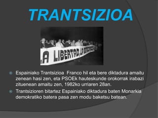 TRANTSIZIOA
 Espainiako Trantsizioa Franco hil eta bere diktadura amaitu
zenean hasi zen, eta PSOEk hauteskunde orokorrak irabazi
zituenean amaitu zen, 1982ko urriaren 28an.
 Trantsizioren bitartez Espainiako diktadura baten Monarkia
demokratiko batera pasa zen modu baketsu batean.
 