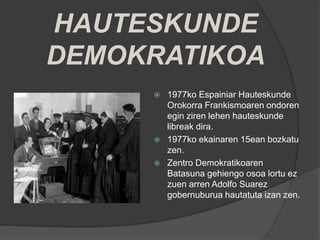 HAUTESKUNDE
DEMOKRATIKOA
 1977ko Espainiar Hauteskunde
Orokorra Frankismoaren ondoren
egin ziren lehen hauteskunde
libreak dira.
 1977ko ekainaren 15ean bozkatu
zen.
 Zentro Demokratikoaren
Batasuna gehiengo osoa lortu ez
zuen arren Adolfo Suarez
gobernuburua hautatuta izan zen.
 